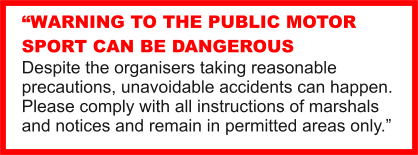 “WARNING TO THE PUBLIC MOTOR SPORT CAN BE DANGEROUS Despite the organisers taking reasonable precautions, unavoidable accidents can happen. Please comply with all instructions of marshals and notices and remain in permitted areas only.”