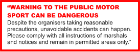 “WARNING TO THE PUBLIC MOTOR SPORT CAN BE DANGEROUS Despite the organisers taking reasonable precautions, unavoidable accidents can happen. Please comply with all instructions of marshals and notices and remain in permitted areas only.”